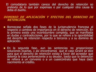 El comodatario también carece del derecho de retención so
pretexto de lo que por expensas o por cualquier otra causa le
deba el dueño.
DOMINIO DE APLICACIÓN Y EFECTOS DEL DERECHO DE
RETENCION.
 Bonnecase señala dos fases de la jurisprudencia francesa al
respecto a cambios de importancia en el derecho de retención. En
la primera existe una incertidumbre completa, que se manifiesta
en dudas y contradicciones, por lo que se refiere a la oponibilidad
del derecho de retención respecto a terceros y a su dominio de
aplicación.
 En la segunda fase, aun las sentencias no proporcionan
soluciones exactas, y así encontramos que el caso Girard se dice
para que el derecho de retención exista a favor del acreedor que
detenta la cosa perteneciente a su deudor, basta que la detención
se refiera a un convenio o a un cuasicontrato que haya dado
nacimiento al crédito.
 