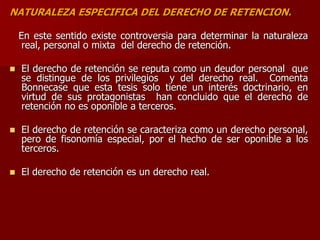 NATURALEZA ESPECIFICA DEL DERECHO DE RETENCION.
En este sentido existe controversia para determinar la naturaleza
real, personal o mixta del derecho de retención.
 El derecho de retención se reputa como un deudor personal que
se distingue de los privilegios y del derecho real. Comenta
Bonnecase que esta tesis solo tiene un interés doctrinario, en
virtud de sus protagonistas han concluido que el derecho de
retención no es oponible a terceros.
 El derecho de retención se caracteriza como un derecho personal,
pero de fisonomía especial, por el hecho de ser oponible a los
terceros.
 El derecho de retención es un derecho real.
 