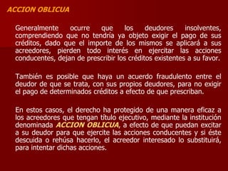 ACCION OBLICUA
Generalmente ocurre que los deudores insolventes,
comprendiendo que no tendría ya objeto exigir el pago de sus
créditos, dado que el importe de los mismos se aplicará a sus
acreedores, pierden todo interés en ejercitar las acciones
conducentes, dejan de prescribir los créditos existentes a su favor.
También es posible que haya un acuerdo fraudulento entre el
deudor de que se trata, con sus propios deudores, para no exigir
el pago de determinados créditos a efecto de que prescriban.
En estos casos, el derecho ha protegido de una manera eficaz a
los acreedores que tengan título ejecutivo, mediante la institución
denominada ACCION OBLICUA, a efecto de que puedan excitar
a su deudor para que ejercite las acciones conducentes y si éste
descuida o rehúsa hacerlo, el acreedor interesado lo substituirá,
para intentar dichas acciones.
 