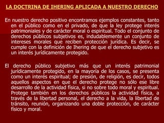 LA DOCTRINA DE IHERING APLICADA A NUESTRO DERECHO
En nuestro derecho positivo encontramos ejemplos constantes, tanto
en el público como en el privado, de que la ley protege interés
patrimoniales y de carácter moral o espiritual. Todo el conjunto de
derechos públicos subjetivos es, indudablemente un conjunto de
intereses morales que reciben protección jurídica. Es decir, se
cumple con la definición de Ihering de que el derecho subjetivo es
un interés jurídicamente protegido.
El derecho público subjetivo más que un interés patrimonial
jurídicamente protegido, en la mayoría de los casos, se presenta
como un interés espiritual; de presión, de religión, es decir, todos
aquellos aspectos en que el derecho protege no sólo ese libre
desarrollo de la actividad física, si no sobre todo moral y espiritual.
Protege también en los derechos públicos la actividad física, a
través de la libertad personal, el derecho a la vida, la libertad de
tránsito, reunión, organizando una doble protección, de carácter
físico y moral.
 