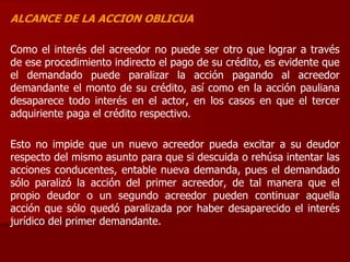 ALCANCE DE LA ACCION OBLICUA
Como el interés del acreedor no puede ser otro que lograr a través
de ese procedimiento indirecto el pago de su crédito, es evidente que
el demandado puede paralizar la acción pagando al acreedor
demandante el monto de su crédito, así como en la acción pauliana
desaparece todo interés en el actor, en los casos en que el tercer
adquiriente paga el crédito respectivo.
Esto no impide que un nuevo acreedor pueda excitar a su deudor
respecto del mismo asunto para que si descuida o rehúsa intentar las
acciones conducentes, entable nueva demanda, pues el demandado
sólo paralizó la acción del primer acreedor, de tal manera que el
propio deudor o un segundo acreedor pueden continuar aquella
acción que sólo quedó paralizada por haber desaparecido el interés
jurídico del primer demandante.
 