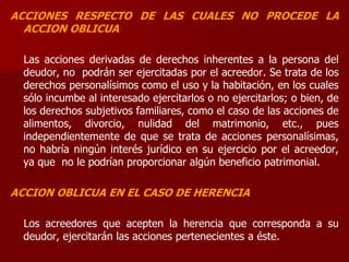 ACCIONES RESPECTO DE LAS CUALES NO PROCEDE LA
ACCION OBLICUA
Las acciones derivadas de derechos inherentes a la persona del
deudor, no podrán ser ejercitadas por el acreedor. Se trata de los
derechos personalísimos como el uso y la habitación, en los cuales
sólo incumbe al interesado ejercitarlos o no ejercitarlos; o bien, de
los derechos subjetivos familiares, como el caso de las acciones de
alimentos, divorcio, nulidad del matrimonio, etc., pues
independientemente de que se trata de acciones personalísimas,
no habría ningún interés jurídico en su ejercicio por el acreedor,
ya que no le podrían proporcionar algún beneficio patrimonial.
ACCION OBLICUA EN EL CASO DE HERENCIA
Los acreedores que acepten la herencia que corresponda a su
deudor, ejercitarán las acciones pertenecientes a éste.
 