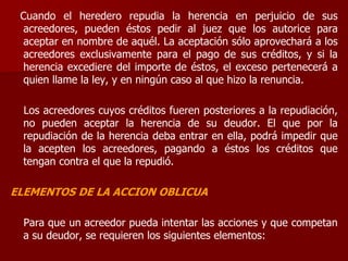 Cuando el heredero repudia la herencia en perjuicio de sus
acreedores, pueden éstos pedir al juez que los autorice para
aceptar en nombre de aquél. La aceptación sólo aprovechará a los
acreedores exclusivamente para el pago de sus créditos, y si la
herencia excediere del importe de éstos, el exceso pertenecerá a
quien llame la ley, y en ningún caso al que hizo la renuncia.
Los acreedores cuyos créditos fueren posteriores a la repudiación,
no pueden aceptar la herencia de su deudor. El que por la
repudiación de la herencia deba entrar en ella, podrá impedir que
la acepten los acreedores, pagando a éstos los créditos que
tengan contra el que la repudió.
ELEMENTOS DE LA ACCION OBLICUA
Para que un acreedor pueda intentar las acciones y que competan
a su deudor, se requieren los siguientes elementos:
 