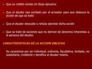  Que su crédito conste en título ejecutivo
 Que el deudor sea excitado por el acreedor para que deduzca la
acción de que se trate
 Que el deudor descuide o rehúse ejercitar dicha acción
 Que se trate de acciones que no deriven de derechos inherentes a
la persona del deudor.
CARACTERISTICAS DE LA ACCION OBLICUA
Se caracteriza por ser individual, indirecta, facultativa, limitada, no
subsidiaria, creditoria y benéfica al deudor mismo.
 