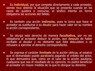  Es individual, por que compete directamente a cada acreedor,
siendo muy distinta la situación que se presenta cuando en los
casos de quiebra o concurso, el síndico intenta en forma
obligatoria las acciones del fallido.
 Es también una acción indirecta, pues lo único que hace el
acreedor es sustituirse a su deudor para hacer valer en su nombre
la acción correspondiente.
 Se otorga este derecho de manera facultativa, por no ser
obligatoria al acreedor deducir la acción, aun después de haber
excitado al deudor y no obstante que éste descuidare o se
rehusare a ejercitar el derecho correspondiente.
 Se expresa el carácter limitado de la acción oblicua, al estatuir
que el demandado puede paralizarla pagando el crédito del actor,
lo que demuestra que, como en el caso de la acción pauliana,
cualquiera que sea el resultado de su ejercicio, no podrá beneficiar
al acreedor en mayor medida de la que le otorgue su derecho.
 