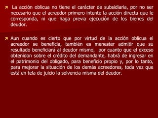  La acción oblicua no tiene el carácter de subsidiaria, por no ser
necesario que el acreedor primero intente la acción directa que le
corresponda, ni que haga previa ejecución de los bienes del
deudor.
 Aun cuando es cierto que por virtud de la acción oblicua el
acreedor se beneficia, también es menester admitir que su
resultado beneficiará al deudor mismo, por cuanto que el exceso
obtenidon sobre el crédito del demandante, habrá de ingresar en
el patrimonio del obligado, para beneficio propio y, por lo tanto,
para mejorar la situación de los demás acreedores, toda vez que
está en tela de juicio la solvencia misma del deudor.
 