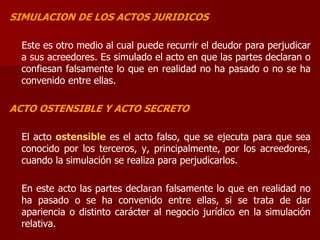 SIMULACION DE LOS ACTOS JURIDICOS
Este es otro medio al cual puede recurrir el deudor para perjudicar
a sus acreedores. Es simulado el acto en que las partes declaran o
confiesan falsamente lo que en realidad no ha pasado o no se ha
convenido entre ellas.
ACTO OSTENSIBLE Y ACTO SECRETO
El acto ostensible es el acto falso, que se ejecuta para que sea
conocido por los terceros, y, principalmente, por los acreedores,
cuando la simulación se realiza para perjudicarlos.
En este acto las partes declaran falsamente lo que en realidad no
ha pasado o se ha convenido entre ellas, si se trata de dar
apariencia o distinto carácter al negocio jurídico en la simulación
relativa.
 