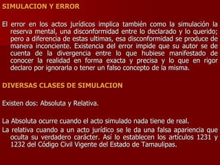 SIMULACION Y ERROR
El error en los actos jurídicos implica también como la simulación la
reserva mental, una disconformidad entre lo declarado y lo querido;
pero a diferencia de estas ultimas, esa disconformidad se produce de
manera inconciente. Existencia del error impide que su autor se de
cuenta de la divergencia entre lo que hubiese manifestado de
conocer la realidad en forma exacta y precisa y lo que en rigor
declaro por ignorarla o tener un falso concepto de la misma.
DIVERSAS CLASES DE SIMULACION
Existen dos: Absoluta y Relativa.
La Absoluta ocurre cuando el acto simulado nada tiene de real.
La relativa cuando a un acto jurídico se le da una falsa apariencia que
oculta su verdadero carácter. Así lo establecen los artículos 1231 y
1232 del Código Civil Vigente del Estado de Tamaulipas.
 