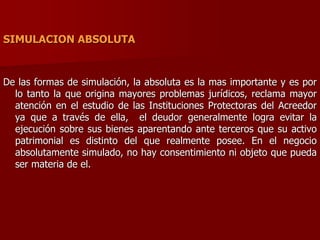 SIMULACION ABSOLUTA
De las formas de simulación, la absoluta es la mas importante y es por
lo tanto la que origina mayores problemas jurídicos, reclama mayor
atención en el estudio de las Instituciones Protectoras del Acreedor
ya que a través de ella, el deudor generalmente logra evitar la
ejecución sobre sus bienes aparentando ante terceros que su activo
patrimonial es distinto del que realmente posee. En el negocio
absolutamente simulado, no hay consentimiento ni objeto que pueda
ser materia de el.
 