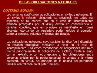 DE LAS OBLIGACIONES NATURALES
DOCTRINA ROMANA
Los romanos clasificaron las obligaciones en civiles y naturales. En
las civiles la relación obligatoria se establecía en todos sus
aspectos, de tal manera que en el caso de incumplimiento
estaban protegidas por el actio, existía en consecuencia el
carácter coactivo, que en principio se manifiesta en forma
absoluta, otorgando un verdadero poder jurídico al acreedor,
sobre la persona, voluntad y libertad del deudor.
Las obligaciones naturales, cuyo carácter jurídico fue indiscutible,
no estaban protegidas mediante la actio en el caso de
incumplimiento. Los casos reconocidos de obligaciones naturales
fueron principalmente: la obligación del esclavo, frente al amo,
con un extraño o con otro esclavo y, las obligaciones entre
personas unidas por la patria potestad, o sujetas a la misma
potestad, en virtud, del principio de la unidad del patrimonio
familiar centralizada en el pater familias.
 