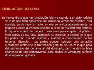 SIMULACION RELATIVA
Ya hemos dicho que hay simulación relativa cuando a un acto jurídico
se le da una falsa apariencia que oculta su verdadero carácter, esta
consiste en disfrazar un acto, en ella se realiza aparentemente un
negocio jurídico queriendo llevando a cabo en realidad otro distinto,
la figura aparente del negocio solo sirve para engañar al público.
Pero detrás de esa falsa apariencia se esconde la verdad de lo que
las partes han querido realizar y sustraer a conocimiento de los
terceros. Ejemplo : Las partes pueden celebrar una donación
ejecutando realmente la transmisión gratuita de una cosa que pasa
del patrimonio del donante al del donatario, pero le dan la falsa
apariencia de una compraventa, para ocultar el verdadero carácter
de enajenación gratuita.
 