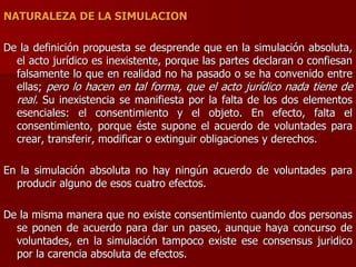 NATURALEZA DE LA SIMULACION
De la definición propuesta se desprende que en la simulación absoluta,
el acto jurídico es inexistente, porque las partes declaran o confiesan
falsamente lo que en realidad no ha pasado o se ha convenido entre
ellas; pero lo hacen en tal forma, que el acto jurídico nada tiene de
real. Su inexistencia se manifiesta por la falta de los dos elementos
esenciales: el consentimiento y el objeto. En efecto, falta el
consentimiento, porque éste supone el acuerdo de voluntades para
crear, transferir, modificar o extinguir obligaciones y derechos.
En la simulación absoluta no hay ningún acuerdo de voluntades para
producir alguno de esos cuatro efectos.
De la misma manera que no existe consentimiento cuando dos personas
se ponen de acuerdo para dar un paseo, aunque haya concurso de
voluntades, en la simulación tampoco existe ese consensus juridico
por la carencia absoluta de efectos.
 