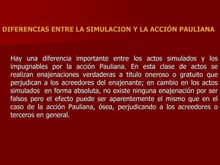 DIFERENCIAS ENTRE LA SIMULACION Y LA ACCIÓN PAULIANA
Hay una diferencia importante entre los actos simulados y los
impugnables por la acción Pauliana. En esta clase de actos se
realizan enajenaciones verdaderas a titulo oneroso o gratuito que
perjudican a los acreedores del enajenante; en cambio en los actos
simulados en forma absoluta, no existe ninguna enajenación por ser
falsos pero el efecto puede ser aparentemente el mismo que en el
caso de la acción Pauliana, ósea, perjudicando a los acreedores o
terceros en general.
 