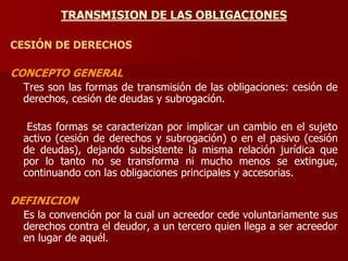 TRANSMISION DE LAS OBLIGACIONES
CESIÓN DE DERECHOS
CONCEPTO GENERAL
Tres son las formas de transmisión de las obligaciones: cesión de
derechos, cesión de deudas y subrogación.
Estas formas se caracterizan por implicar un cambio en el sujeto
activo (cesión de derechos y subrogación) o en el pasivo (cesión
de deudas), dejando subsistente la misma relación jurídica que
por lo tanto no se transforma ni mucho menos se extingue,
continuando con las obligaciones principales y accesorias.
DEFINICION
Es la convención por la cual un acreedor cede voluntariamente sus
derechos contra el deudor, a un tercero quien llega a ser acreedor
en lugar de aquél.
 