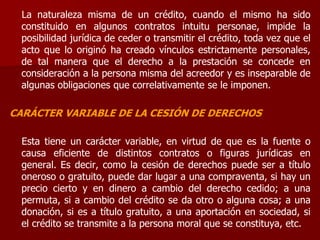 La naturaleza misma de un crédito, cuando el mismo ha sido
constituido en algunos contratos intuitu personae, impide la
posibilidad jurídica de ceder o transmitir el crédito, toda vez que el
acto que lo originó ha creado vínculos estrictamente personales,
de tal manera que el derecho a la prestación se concede en
consideración a la persona misma del acreedor y es inseparable de
algunas obligaciones que correlativamente se le imponen.
CARÁCTER VARIABLE DE LA CESIÓN DE DERECHOS
Esta tiene un carácter variable, en virtud de que es la fuente o
causa eficiente de distintos contratos o figuras jurídicas en
general. Es decir, como la cesión de derechos puede ser a título
oneroso o gratuito, puede dar lugar a una compraventa, si hay un
precio cierto y en dinero a cambio del derecho cedido; a una
permuta, si a cambio del crédito se da otro o alguna cosa; a una
donación, si es a título gratuito, a una aportación en sociedad, si
el crédito se transmite a la persona moral que se constituya, etc.
 