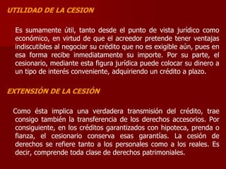 UTILIDAD DE LA CESION
Es sumamente útil, tanto desde el punto de vista jurídico como
económico, en virtud de que el acreedor pretende tener ventajas
indiscutibles al negociar su crédito que no es exigible aún, pues en
esa forma recibe inmediatamente su importe. Por su parte, el
cesionario, mediante esta figura jurídica puede colocar su dinero a
un tipo de interés conveniente, adquiriendo un crédito a plazo.
EXTENSIÓN DE LA CESIÓN
Como ésta implica una verdadera transmisión del crédito, trae
consigo también la transferencia de los derechos accesorios. Por
consiguiente, en los créditos garantizados con hipoteca, prenda o
fianza, el cesionario conserva esas garantías. La cesión de
derechos se refiere tanto a los personales como a los reales. Es
decir, comprende toda clase de derechos patrimoniales.
 