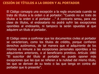 CESIÓN DE TÍTULOS A LA ORDEN Y AL PORTADOR
El Código consagra una excepción a la regla enunciada cuando se
trata de títulos a la orden o al portador: “Cuando no se trate de
títulos a la orden o al portador …” A contrario sensu, para esa
clase de títulos, el endosatario no podrá sufrir las excepciones
oponibles al endosante, ni tampoco la serán opuestas al que
adquiere un título al portador.
El Código viene a confirmar que los documentos civiles al portador
se caracterizan, como los títulos de crédito, porque confieren
derechos autónomos, de tal manera que el adquiriente de los
mismos es inmune a las excepciones personales oponibles a los
adquirientes anteriores, o al beneficiario primitivo. Artículo 1880
“El suscritor del título al portador no puede oponer más
excepciones que las que se refieren a la nulidad del mismo título,
las que se deriven de su texto o las que tenga en contra del
portador que lo presente”.
 