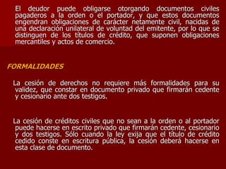 El deudor puede obligarse otorgando documentos civiles
pagaderos a la orden o el portador, y que estos documentos
engendran obligaciones de carácter netamente civil, nacidas de
una declaración unilateral de voluntad del emitente, por lo que se
distinguen de los títulos de crédito, que suponen obligaciones
mercantiles y actos de comercio.
FORMALIDADES
La cesión de derechos no requiere más formalidades para su
validez, que constar en documento privado que firmarán cedente
y cesionario ante dos testigos.
La cesión de créditos civiles que no sean a la orden o al portador
puede hacerse en escrito privado que firmarán cedente, cesionario
y dos testigos. Sólo cuando la ley exija que el título de crédito
cedido conste en escritura pública, la cesión deberá hacerse en
esta clase de documento.
 