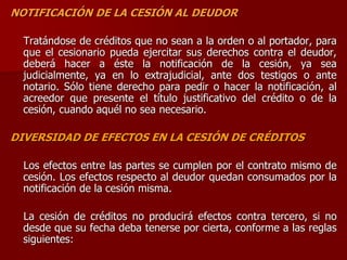 NOTIFICACIÓN DE LA CESIÓN AL DEUDOR
Tratándose de créditos que no sean a la orden o al portador, para
que el cesionario pueda ejercitar sus derechos contra el deudor,
deberá hacer a éste la notificación de la cesión, ya sea
judicialmente, ya en lo extrajudicial, ante dos testigos o ante
notario. Sólo tiene derecho para pedir o hacer la notificación, al
acreedor que presente el título justificativo del crédito o de la
cesión, cuando aquél no sea necesario.
DIVERSIDAD DE EFECTOS EN LA CESIÓN DE CRÉDITOS
Los efectos entre las partes se cumplen por el contrato mismo de
cesión. Los efectos respecto al deudor quedan consumados por la
notificación de la cesión misma.
La cesión de créditos no producirá efectos contra tercero, si no
desde que su fecha deba tenerse por cierta, conforme a las reglas
siguientes:
 