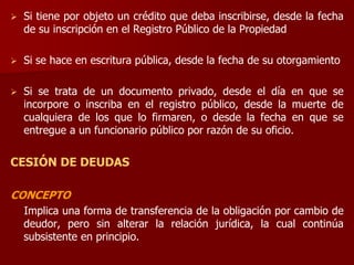  Si tiene por objeto un crédito que deba inscribirse, desde la fecha
de su inscripción en el Registro Público de la Propiedad
 Si se hace en escritura pública, desde la fecha de su otorgamiento
 Si se trata de un documento privado, desde el día en que se
incorpore o inscriba en el registro público, desde la muerte de
cualquiera de los que lo firmaren, o desde la fecha en que se
entregue a un funcionario público por razón de su oficio.
CESIÓN DE DEUDAS
CONCEPTO
Implica una forma de transferencia de la obligación por cambio de
deudor, pero sin alterar la relación jurídica, la cual continúa
subsistente en principio.
 