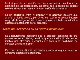 Se distingue de la novación en que ésta implica una forma de
extinción de las obligaciones, en tanto que la cesión de deudas
sólo constituye una manera de transmisión de las mismas.
Es un contrato entre el deudor y el asuntor (tercero que
asume la deuda ajena), por virtud del cual éste acepta hacerse
cargo de la obligación del primero, y cuyo contrato es admitido
expresa o tácitamente por el acreedor.
PAPEL DEL ACREEDOR EN LA CESIÓN DE DEUDAS
Es absolutamente necesario que el acreedor consienta de una
manera expresa o tácita, debido a que la substitución de deudor
implica una alteración esencial en cuanto a la posibilidad de
ejecutar el crédito mismo.
Para que haya sustitución de deudor es necesario que el acreedor
consienta expresa o tácitamente.
 