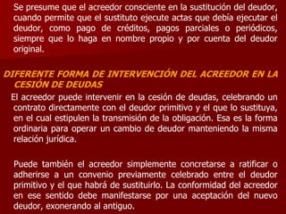 Se presume que el acreedor consciente en la sustitución del deudor,
cuando permite que el sustituto ejecute actas que debía ejecutar el
deudor, como pago de créditos, pagos parciales o periódicos,
siempre que lo haga en nombre propio y por cuenta del deudor
original.
DIFERENTE FORMA DE INTERVENCIÓN DEL ACREEDOR EN LA
CESIÓN DE DEUDAS
El acreedor puede intervenir en la cesión de deudas, celebrando un
contrato directamente con el deudor primitivo y el que lo sustituya,
en el cual estipulen la transmisión de la obligación. Esa es la forma
ordinaria para operar un cambio de deudor manteniendo la misma
relación jurídica.
Puede también el acreedor simplemente concretarse a ratificar o
adherirse a un convenio previamente celebrado entre el deudor
primitivo y el que habrá de sustituirlo. La conformidad del acreedor
en ese sentido debe manifestarse por una aceptación del nuevo
deudor, exonerando al antiguo.
 