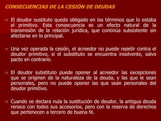 CONSECUENCIAS DE LA CESIÓN DE DEUDAS
 El deudor sustituto queda obligado en los términos que lo estaba
el primitivo. Esta consecuencia es un efecto natural de la
transmisión de la relación jurídica, que continúa subsistente sin
afectarse en lo principal.
 Una vez operada la cesión, el acreedor no puede repetir contra el
deudor primitivo, si el substituto se encuentra insolvente, salvo
pacto en contrario.
 El deudor substituto puede oponer al acreedor las excepciones
que se originen de la naturaleza de la deuda, y las que le sean
personales, pero no puede oponer las que sean personales del
deudor primitivo.
 Cuando se declara nula la sustitución de deudor, la antigua deuda
renace con todos sus accesorios, pero con la reserva de derechos
que pertenecen a tercero de buena fe.
 
