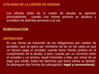 UTILIDAD DE LA CESIÓN DE DEUDAS
Los efectos útiles de la cesión de deudas se aprecian
principalmente cuando una misma persona es deudora y
acreedora de distintas personas a la vez.
SUBROGACION
DEFINICION
Es una forma de transmitir de las obligaciones por cambio de
acreedor, que se opera por ministerio de ley en los casos en que
un tercero paga al acreedor cuando tiene interés jurídico en el
cumplimiento de la deuda, o bien, cuando por un convenio entre
el acreedor y un tercero, aquél transmite a éste, por virtud de un
pago que recibe, todos los derechos que tiene contra su deudor.
Se distinguen dos formas de subrogación: legal y convencional.
 
