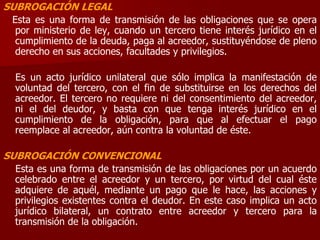 SUBROGACIÓN LEGAL
Esta es una forma de transmisión de las obligaciones que se opera
por ministerio de ley, cuando un tercero tiene interés jurídico en el
cumplimiento de la deuda, paga al acreedor, sustituyéndose de pleno
derecho en sus acciones, facultades y privilegios.
Es un acto jurídico unilateral que sólo implica la manifestación de
voluntad del tercero, con el fin de substituirse en los derechos del
acreedor. El tercero no requiere ni del consentimiento del acreedor,
ni el del deudor, y basta con que tenga interés jurídico en el
cumplimiento de la obligación, para que al efectuar el pago
reemplace al acreedor, aún contra la voluntad de éste.
SUBROGACIÓN CONVENCIONAL
Esta es una forma de transmisión de las obligaciones por un acuerdo
celebrado entre el acreedor y un tercero, por virtud del cual éste
adquiere de aquél, mediante un pago que le hace, las acciones y
privilegios existentes contra el deudor. En este caso implica un acto
jurídico bilateral, un contrato entre acreedor y tercero para la
transmisión de la obligación.
 