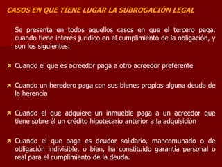 CASOS EN QUE TIENE LUGAR LA SUBROGACIÓN LEGAL
Se presenta en todos aquellos casos en que el tercero paga,
cuando tiene interés jurídico en el cumplimiento de la obligación, y
son los siguientes:
 Cuando el que es acreedor paga a otro acreedor preferente
 Cuando un heredero paga con sus bienes propios alguna deuda de
la herencia
 Cuando el que adquiere un inmueble paga a un acreedor que
tiene sobre él un crédito hipotecario anterior a la adquisición
 Cuando el que paga es deudor solidario, mancomunado o de
obligación indivisible, o bien, ha constituido garantía personal o
real para el cumplimiento de la deuda.
 