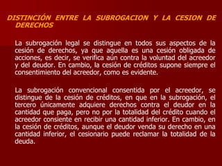 DISTINCIÓN ENTRE LA SUBROGACION Y LA CESION DE
DERECHOS
La subrogación legal se distingue en todos sus aspectos de la
cesión de derechos, ya que aquella es una cesión obligada de
acciones, es decir, se verifica aún contra la voluntad del acreedor
y del deudor. En cambio, la cesión de créditos supone siempre el
consentimiento del acreedor, como es evidente.
La subrogación convencional consentida por el acreedor, se
distingue de la cesión de créditos, en que en la subrogación, el
tercero únicamente adquiere derechos contra el deudor en la
cantidad que paga, pero no por la totalidad del crédito cuando el
acreedor consiente en recibir una cantidad inferior. En cambio, en
la cesión de créditos, aunque el deudor venda su derecho en una
cantidad inferior, el cesionario puede reclamar la totalidad de la
deuda.
 