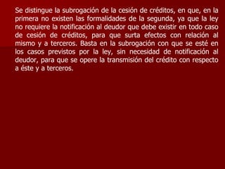 Se distingue la subrogación de la cesión de créditos, en que, en la
primera no existen las formalidades de la segunda, ya que la ley
no requiere la notificación al deudor que debe existir en todo caso
de cesión de créditos, para que surta efectos con relación al
mismo y a terceros. Basta en la subrogación con que se esté en
los casos previstos por la ley, sin necesidad de notificación al
deudor, para que se opere la transmisión del crédito con respecto
a éste y a terceros.
 