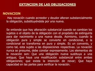 EXTINCION DE LAS OBLIGACIONES
NOVACION
Hay novación cuando acreedor y deudor alteran substancialmente
la obligación, substituyéndola por una nueva.
Se entiende que hay alteración substancial cuando se cambian los
sujetos o el objeto de la obligación con el propósito de extinguirla
para dar nacimiento a una nueva deuda. Asimismo, cuando la
obligación pura y simple se convierte en condicional, o la
condicional se transforma en pura y simple. Es un convenio, y
como tal, esta sujeto a las disposiciones respectivas. La novación
nunca se presume, debe constar expresamente. Los elementos de
la novación son: Que una obligación nueva sustituya a una
antigua; Que haya una modificación substancial entre ambas
obligaciones; que exista la intención de novar; Que haya
capacidad en las partes para verificar la novación.
 