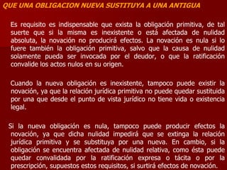 QUE UNA OBLIGACION NUEVA SUSTITUYA A UNA ANTIGUA
Es requisito es indispensable que exista la obligación primitiva, de tal
suerte que si la misma es inexistente o está afectada de nulidad
absoluta, la novación no producirá efectos. La novación es nula si lo
fuere también la obligación primitiva, salvo que la causa de nulidad
solamente pueda ser invocada por el deudor, o que la ratificación
convalide los actos nulos en su origen.
Cuando la nueva obligación es inexistente, tampoco puede existir la
novación, ya que la relación jurídica primitiva no puede quedar sustituida
por una que desde el punto de vista jurídico no tiene vida o existencia
legal.
Si la nueva obligación es nula, tampoco puede producir efectos la
novación, ya que dicha nulidad impedirá que se extinga la relación
jurídica primitiva y se substituya por una nueva. En cambio, si la
obligación se encuentra afectada de nulidad relativa, como ésta puede
quedar convalidada por la ratificación expresa o tácita o por la
prescripción, supuestos estos requisitos, si surtirá efectos de novación.
 