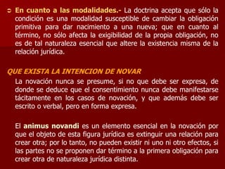 En cuanto a las modalidades.- La doctrina acepta que sólo la
condición es una modalidad susceptible de cambiar la obligación
primitiva para dar nacimiento a una nueva; que en cuanto al
término, no sólo afecta la exigibilidad de la propia obligación, no
es de tal naturaleza esencial que altere la existencia misma de la
relación jurídica.
QUE EXISTA LA INTENCION DE NOVAR
La novación nunca se presume, si no que debe ser expresa, de
donde se deduce que el consentimiento nunca debe manifestarse
tácitamente en los casos de novación, y que además debe ser
escrito o verbal, pero en forma expresa.
El animus novandi es un elemento esencial en la novación por
que el objeto de esta figura jurídica es extinguir una relación para
crear otra; por lo tanto, no pueden existir ni uno ni otro efectos, si
las partes no se proponen dar término a la primera obligación para
crear otra de naturaleza jurídica distinta.
 