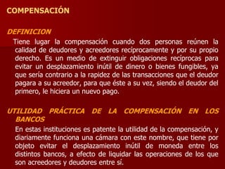COMPENSACIÓN
DEFINICION
Tiene lugar la compensación cuando dos personas reúnen la
calidad de deudores y acreedores recíprocamente y por su propio
derecho. Es un medio de extinguir obligaciones recíprocas para
evitar un desplazamiento inútil de dinero o bienes fungibles, ya
que sería contrario a la rapidez de las transacciones que el deudor
pagara a su acreedor, para que éste a su vez, siendo el deudor del
primero, le hiciera un nuevo pago.
UTILIDAD PRÁCTICA DE LA COMPENSACIÓN EN LOS
BANCOS
En estas instituciones es patente la utilidad de la compensación, y
diariamente funciona una cámara con este nombre, que tiene por
objeto evitar el desplazamiento inútil de moneda entre los
distintos bancos, a efecto de liquidar las operaciones de los que
son acreedores y deudores entre sí.
 