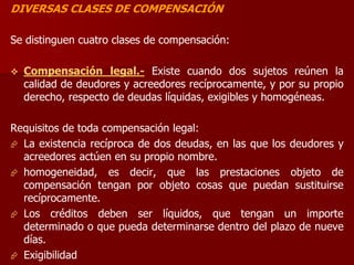 DIVERSAS CLASES DE COMPENSACIÓN
Se distinguen cuatro clases de compensación:
 Compensación legal.- Existe cuando dos sujetos reúnen la
calidad de deudores y acreedores recíprocamente, y por su propio
derecho, respecto de deudas líquidas, exigibles y homogéneas.
Requisitos de toda compensación legal:
 La existencia recíproca de dos deudas, en las que los deudores y
acreedores actúen en su propio nombre.
 homogeneidad, es decir, que las prestaciones objeto de
compensación tengan por objeto cosas que puedan sustituirse
recíprocamente.
 Los créditos deben ser líquidos, que tengan un importe
determinado o que pueda determinarse dentro del plazo de nueve
días.
 Exigibilidad
 