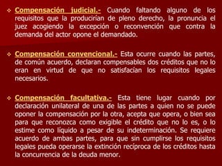  Compensación judicial.- Cuando faltando alguno de los
requisitos que la producirían de pleno derecho, la pronuncia el
juez acogiendo la excepción o reconvención que contra la
demanda del actor opone el demandado.
 Compensación convencional.- Esta ocurre cuando las partes,
de común acuerdo, declaran compensables dos créditos que no lo
eran en virtud de que no satisfacían los requisitos legales
necesarios.
 Compensación facultativa.- Esta tiene lugar cuando por
declaración unilateral de una de las partes a quien no se puede
oponer la compensación por la otra, acepta que opera, o bien sea
para que reconozca como exigible el crédito que no lo es, o lo
estime como líquido a pesar de su indeterminación. Se requiere
acuerdo de ambas partes, para que sin cumplirse los requisitos
legales pueda operarse la extinción recíproca de los créditos hasta
la concurrencia de la deuda menor.
 