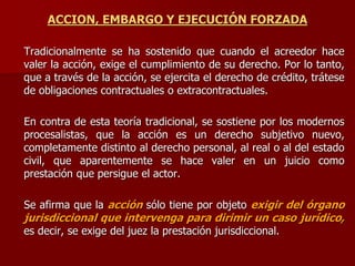 ACCION, EMBARGO Y EJECUCIÓN FORZADA
Tradicionalmente se ha sostenido que cuando el acreedor hace
valer la acción, exige el cumplimiento de su derecho. Por lo tanto,
que a través de la acción, se ejercita el derecho de crédito, trátese
de obligaciones contractuales o extracontractuales.
En contra de esta teoría tradicional, se sostiene por los modernos
procesalistas, que la acción es un derecho subjetivo nuevo,
completamente distinto al derecho personal, al real o al del estado
civil, que aparentemente se hace valer en un juicio como
prestación que persigue el actor.
Se afirma que la acción sólo tiene por objeto exigir del órgano
jurisdiccional que intervenga para dirimir un caso jurídico,
es decir, se exige del juez la prestación jurisdiccional.
 