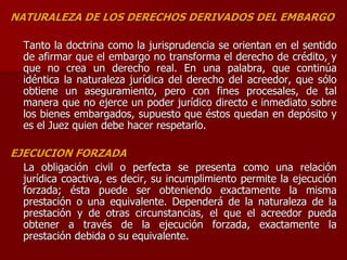 NATURALEZA DE LOS DERECHOS DERIVADOS DEL EMBARGO
Tanto la doctrina como la jurisprudencia se orientan en el sentido
de afirmar que el embargo no transforma el derecho de crédito, y
que no crea un derecho real. En una palabra, que continúa
idéntica la naturaleza jurídica del derecho del acreedor, que sólo
obtiene un aseguramiento, pero con fines procesales, de tal
manera que no ejerce un poder jurídico directo e inmediato sobre
los bienes embargados, supuesto que éstos quedan en depósito y
es el Juez quien debe hacer respetarlo.
EJECUCION FORZADA
La obligación civil o perfecta se presenta como una relación
jurídica coactiva, es decir, su incumplimiento permite la ejecución
forzada; ésta puede ser obteniendo exactamente la misma
prestación o una equivalente. Dependerá de la naturaleza de la
prestación y de otras circunstancias, el que el acreedor pueda
obtener a través de la ejecución forzada, exactamente la
prestación debida o su equivalente.
 