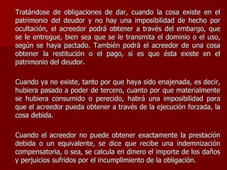 Tratándose de obligaciones de dar, cuando la cosa existe en el
patrimonio del deudor y no hay una imposibilidad de hecho por
ocultación, el acreedor podrá obtener a través del embargo, que
se le entregue, bien sea que se le transmita el dominio o el uso,
según se haya pactado. También podrá el acreedor de una cosa
obtener la restitución o el pago, si es que ésta existe en el
patrimonio del deudor.
Cuando ya no existe, tanto por que haya sido enajenada, es decir,
hubiera pasado a poder de tercero, cuanto por que materialmente
se hubiera consumido o perecido, habrá una imposibilidad para
que el acreedor pueda obtener a través de la ejecución forzada, la
cosa debida.
Cuando el acreedor no puede obtener exactamente la prestación
debida o un equivalente, se dice que recibe una indemnización
compensatoria, o sea, se calcula en dinero el importe de los daños
y perjuicios sufridos por el incumplimiento de la obligación.
 