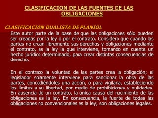 CLASIFICACION DE LAS FUENTES DE LAS
OBLIGACIONES
CLASIFICACION DUALISTA DE PLANIOL
Este autor parte de la base de que las obligaciones sólo pueden
ser creadas por la ley o por el contrato. Consideró que cuando las
partes no crean libremente sus derechos y obligaciones mediante
el contrato, es la ley la que interviene, tomando en cuenta un
hecho jurídico determinado, para crear distintas consecuencias de
derecho.
En el contrato la voluntad de las partes crea la obligación; el
legislador solamente interviene para sancionar la obra de las
partes, concediéndoles una acción, o para vigilarla, estableciendo
los límites a su libertad, por medio de prohibiciones y nulidades.
En ausencia de un contrato, la única causa del nacimiento de las
obligaciones es la ley. En consecuencia, la fuente de todas las
obligaciones no convencionales es la ley; son obligaciones legales.
 