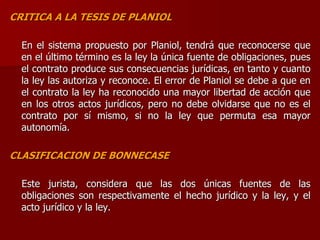 CRITICA A LA TESIS DE PLANIOL
En el sistema propuesto por Planiol, tendrá que reconocerse que
en el último término es la ley la única fuente de obligaciones, pues
el contrato produce sus consecuencias jurídicas, en tanto y cuanto
la ley las autoriza y reconoce. El error de Planiol se debe a que en
el contrato la ley ha reconocido una mayor libertad de acción que
en los otros actos jurídicos, pero no debe olvidarse que no es el
contrato por sí mismo, si no la ley que permuta esa mayor
autonomía.
CLASIFICACION DE BONNECASE
Este jurista, considera que las dos únicas fuentes de las
obligaciones son respectivamente el hecho jurídico y la ley, y el
acto jurídico y la ley.
 
