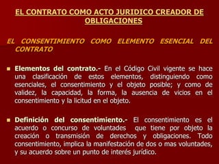 EL CONTRATO COMO ACTO JURIDICO CREADOR DE
OBLIGACIONES
EL CONSENTIMIENTO COMO ELEMENTO ESENCIAL DEL
CONTRATO
 Elementos del contrato.- En el Código Civil vigente se hace
una clasificación de estos elementos, distinguiendo como
esenciales, el consentimiento y el objeto posible; y como de
validez, la capacidad, la forma, la ausencia de vicios en el
consentimiento y la licitud en el objeto.
 Definición del consentimiento.- El consentimiento es el
acuerdo o concurso de voluntades que tiene por objeto la
creación o transmisión de derechos y obligaciones. Todo
consentimiento, implica la manifestación de dos o mas voluntades,
y su acuerdo sobre un punto de interés jurídico.
 