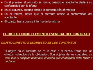  En el primero, el contrato se forma, cuando el aceptante declara su
conformidad con la oferta.
 En el segundo, cuando expide la contestación afirmativa
 En el tercero, hasta que el oferente recibe la conformidad del
aceptante
 El cuarto, hasta que se informa de la misma
EL OBJETO COMO ELEMENTO ESENCIAL DEL CONTRATO
OBJETO DIRECTO E INDIRECTO EN LOS CONTRATOS
El objeto en el contrato no es la cosa o el hecho. Estos son los
objetos indirectos de la obligación. Son objetos de los contratos: La
cosa que el obligado debe dar; el hecho que el obligado debe hacer o
no hacer.
 