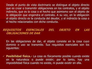 Desde el punto de vista doctrinario se distingue el objeto directo
que es crear o transmitir obligaciones en los contratos, y el objeto
indirecto, que es la cosa o el hecho que asimismo son el objeto de
la obligación que engendra el contrato. A su vez, en la obligación
el objeto directo es la conducta del deudor, y el indirecto la cosa o
el hecho relacionados con dicha conducta.
REQUISITOS ESENCIALES DEL OBJETO EN LAS
OBLIGACIONES DE DAR
En las obligaciones de dar, el objeto consiste en la cosa cuyo
dominio o uso se transmite. Sus requisitos esenciales son los
siguientes:
 Posibilidad física.- La cosa es físicamente posible cuando existe
en la naturaleza o puede existir; por lo tanto, hay una
imposibilidad física cuando no existe, ni puede existir en ella.
 