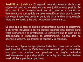  Posibilidad jurídica.- El segundo requisito esencial de la cosa
objeto del contrato consiste en que sea jurídicamente posible. Se
dice que lo es, cuando está en el comercio y cuando es
determinada o susceptible de determinación jurídica; por lo tanto,
son cosas imposibles desde el punto de vista jurídico las que están
fuera del comercio y las que no pueden determinarse.
Se dice que la cosa es posible jurídicamente cuando se determina
o en forma individual o por su especie (cuando ésta permite darle
valor económico a la prestación). Se considera que la cosa no es
determinada ni susceptible de determinarse, cuando sólo se
atiende al género, sin precisar la especie y la cantidad.
Pueden ser objeto de apropiación todas las cosas que no estén
excluidas del comercio. Están fuera del comercio por su naturaleza
las que no pueden ser poseídas por algún individuo
exclusivamente, y por disposición de la ley las que ella declara
irreductibles a propiedad particular.
 