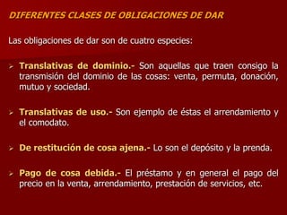 DIFERENTES CLASES DE OBLIGACIONES DE DAR
Las obligaciones de dar son de cuatro especies:
 Translativas de dominio.- Son aquellas que traen consigo la
transmisión del dominio de las cosas: venta, permuta, donación,
mutuo y sociedad.
 Translativas de uso.- Son ejemplo de éstas el arrendamiento y
el comodato.
 De restitución de cosa ajena.- Lo son el depósito y la prenda.
 Pago de cosa debida.- El préstamo y en general el pago del
precio en la venta, arrendamiento, prestación de servicios, etc.
 