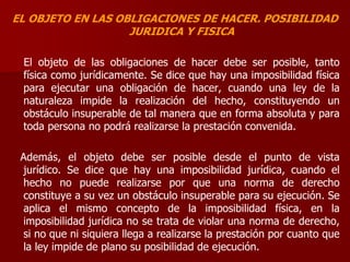 EL OBJETO EN LAS OBLIGACIONES DE HACER. POSIBILIDAD
JURIDICA Y FISICA
El objeto de las obligaciones de hacer debe ser posible, tanto
física como jurídicamente. Se dice que hay una imposibilidad física
para ejecutar una obligación de hacer, cuando una ley de la
naturaleza impide la realización del hecho, constituyendo un
obstáculo insuperable de tal manera que en forma absoluta y para
toda persona no podrá realizarse la prestación convenida.
Además, el objeto debe ser posible desde el punto de vista
jurídico. Se dice que hay una imposibilidad jurídica, cuando el
hecho no puede realizarse por que una norma de derecho
constituye a su vez un obstáculo insuperable para su ejecución. Se
aplica el mismo concepto de la imposibilidad física, en la
imposibilidad jurídica no se trata de violar una norma de derecho,
si no que ni siquiera llega a realizarse la prestación por cuanto que
la ley impide de plano su posibilidad de ejecución.
 