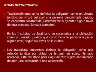 OTRAS DEFINICIONES:
 Tradicionalmente se ha definido la obligación como un vínculo
jurídico por virtud del cual una persona denominada deudor,
se encuentra constreñida jurídicamente a ejecutar algo a favor
de otra persona, llamada acreedor.
 En las Institutas de Justiniano se caracteriza a la obligación
como un vínculo jurídico que constriñe a la persona a pagar
alguna cosa, según las leyes de la ciudad.
 Los tratadistas modernos definen la obligación como una
relación jurídica por virtud de la cual un sujeto llamado
acreedor, está facultado para exigir de otro sujeto denominado
deudor, una prestación o una abstención.
 